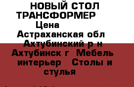 НОВЫЙ СТОЛ ТРАНСФОРМЕР!!! › Цена ­ 6 990 - Астраханская обл., Ахтубинский р-н, Ахтубинск г. Мебель, интерьер » Столы и стулья   